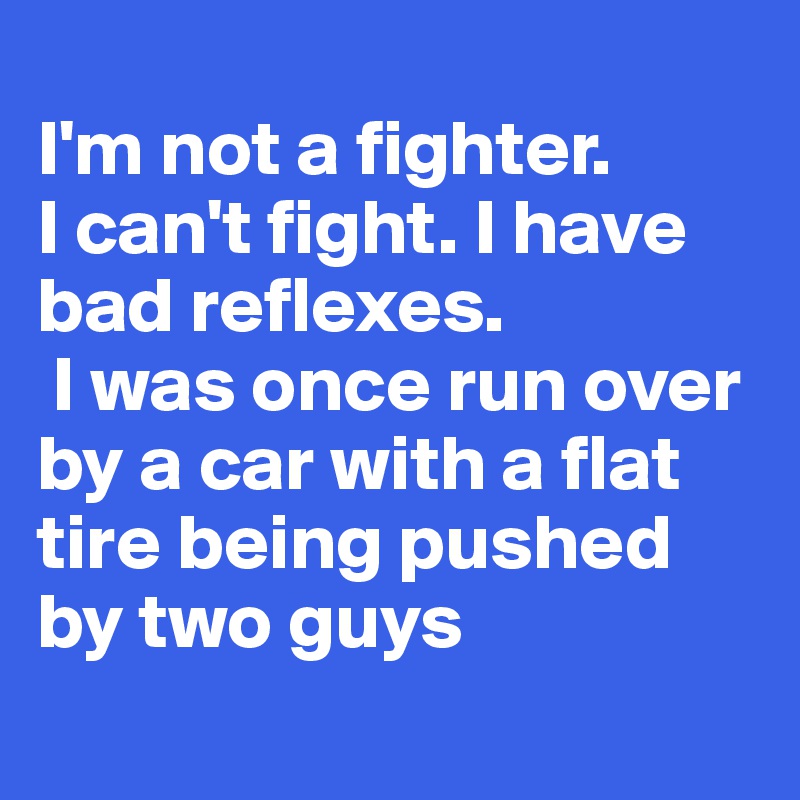 
I'm not a fighter. 
I can't fight. I have bad reflexes.
 I was once run over by a car with a flat tire being pushed by two guys
