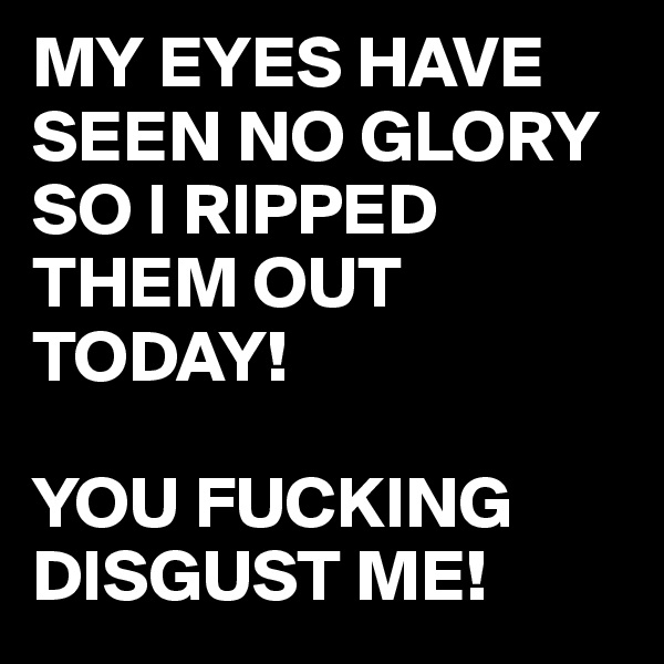 MY EYES HAVE SEEN NO GLORY SO I RIPPED THEM OUT TODAY! 

YOU FUCKING DISGUST ME! 