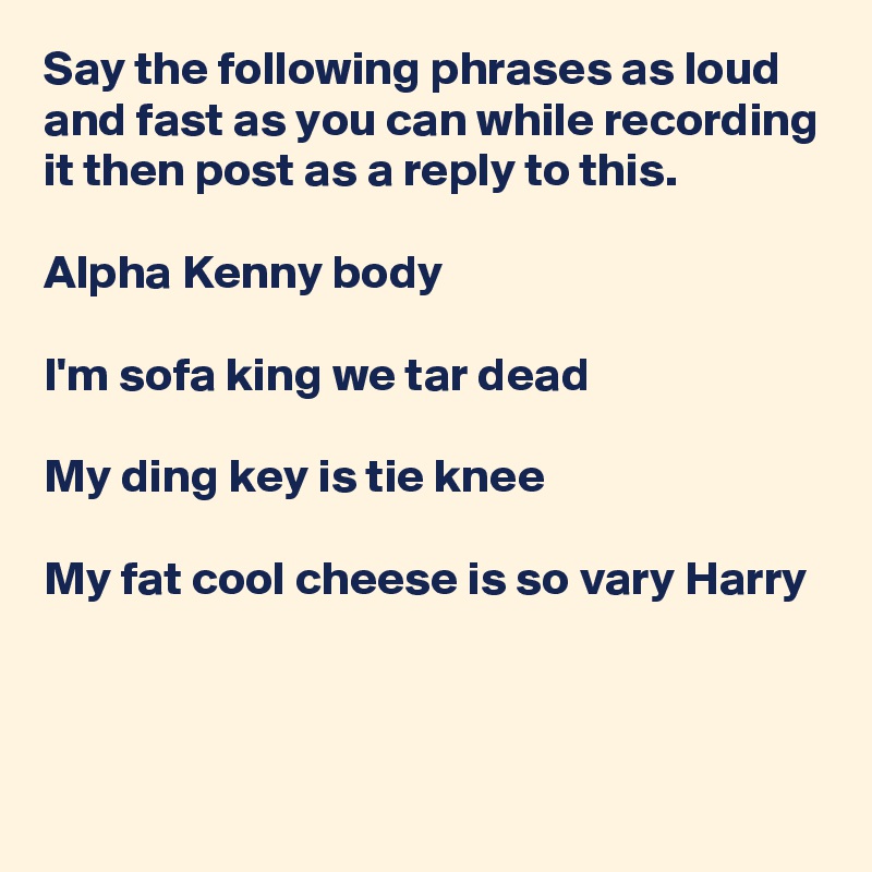 Say the following phrases as loud and fast as you can while recording it then post as a reply to this. 

Alpha Kenny body

I'm sofa king we tar dead

My ding key is tie knee

My fat cool cheese is so vary Harry


