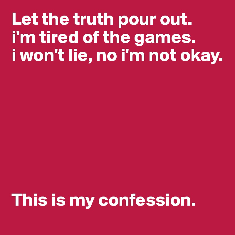 Let the truth pour out.
i'm tired of the games.
i won't lie, no i'm not okay.







This is my confession.