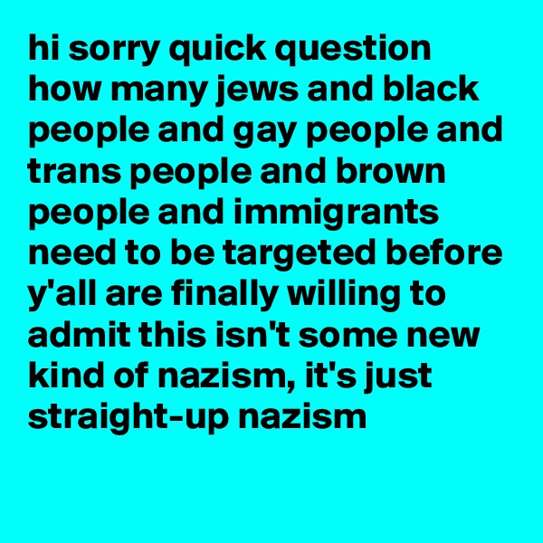hi sorry quick question how many jews and black people and gay people and trans people and brown people and immigrants need to be targeted before y'all are finally willing to admit this isn't some new kind of nazism, it's just straight-up nazism
