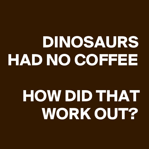 
DINOSAURS
HAD NO COFFEE

HOW DID THAT WORK OUT?
