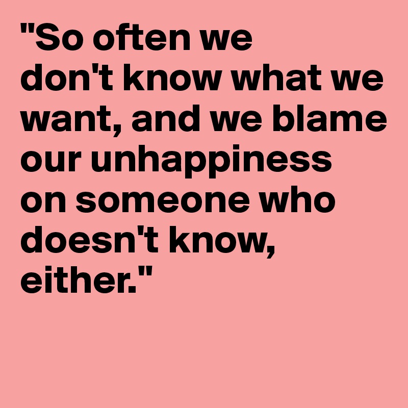 "So often we 
don't know what we want, and we blame our unhappiness 
on someone who doesn't know, either."
