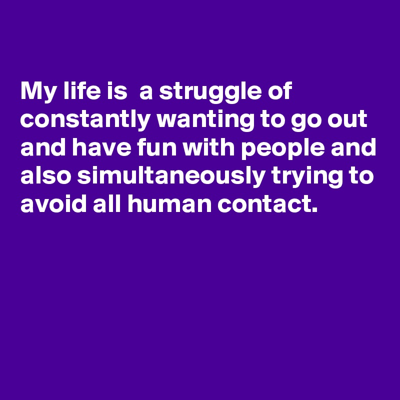 

My life is  a struggle of constantly wanting to go out and have fun with people and also simultaneously trying to avoid all human contact.




