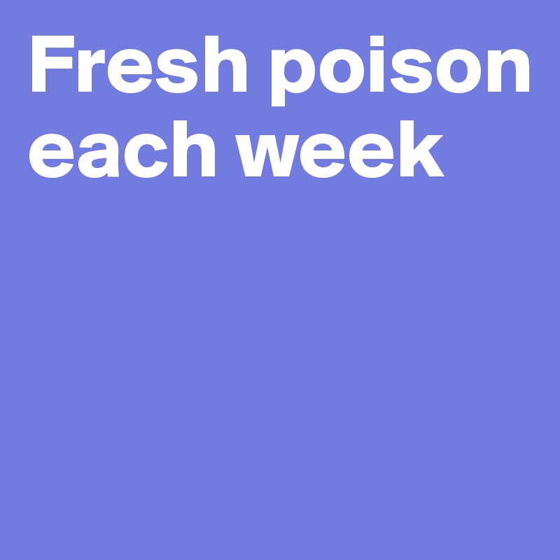 Fresh poison each week



