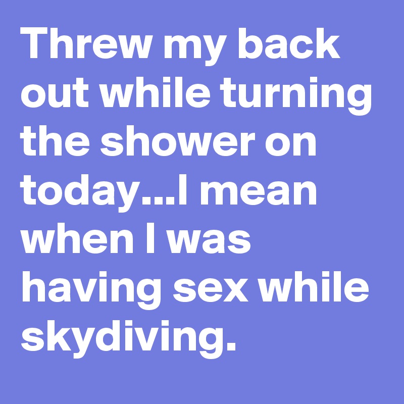 Threw my back out while turning the shower on today...I mean when I was having sex while skydiving.
