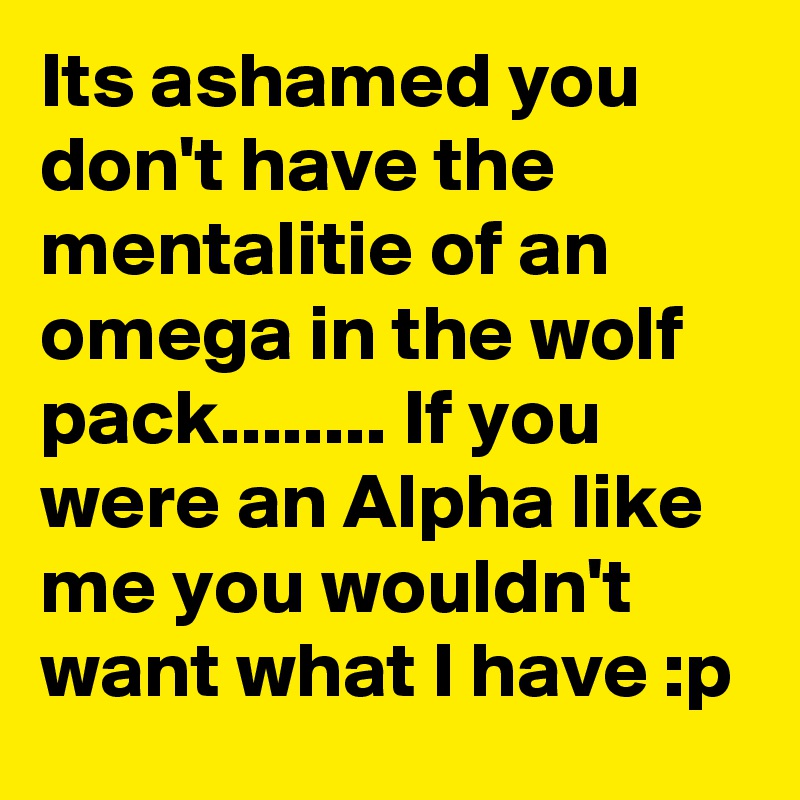 Its ashamed you don't have the mentalitie of an omega in the wolf pack........ If you were an Alpha like me you wouldn't want what I have :p