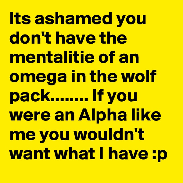 Its ashamed you don't have the mentalitie of an omega in the wolf pack........ If you were an Alpha like me you wouldn't want what I have :p