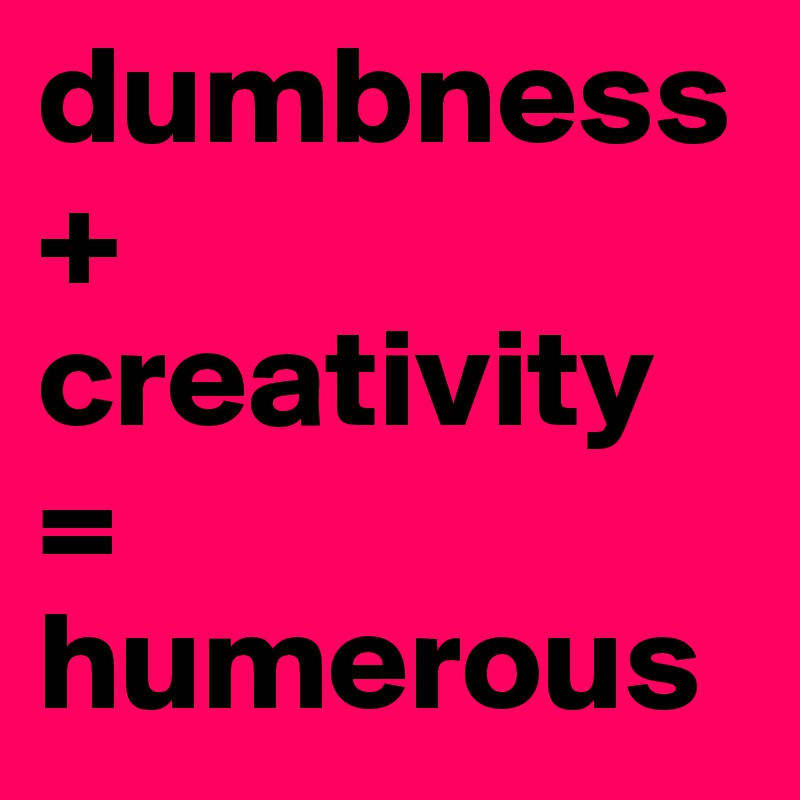 dumbness + creativity 
= humerous