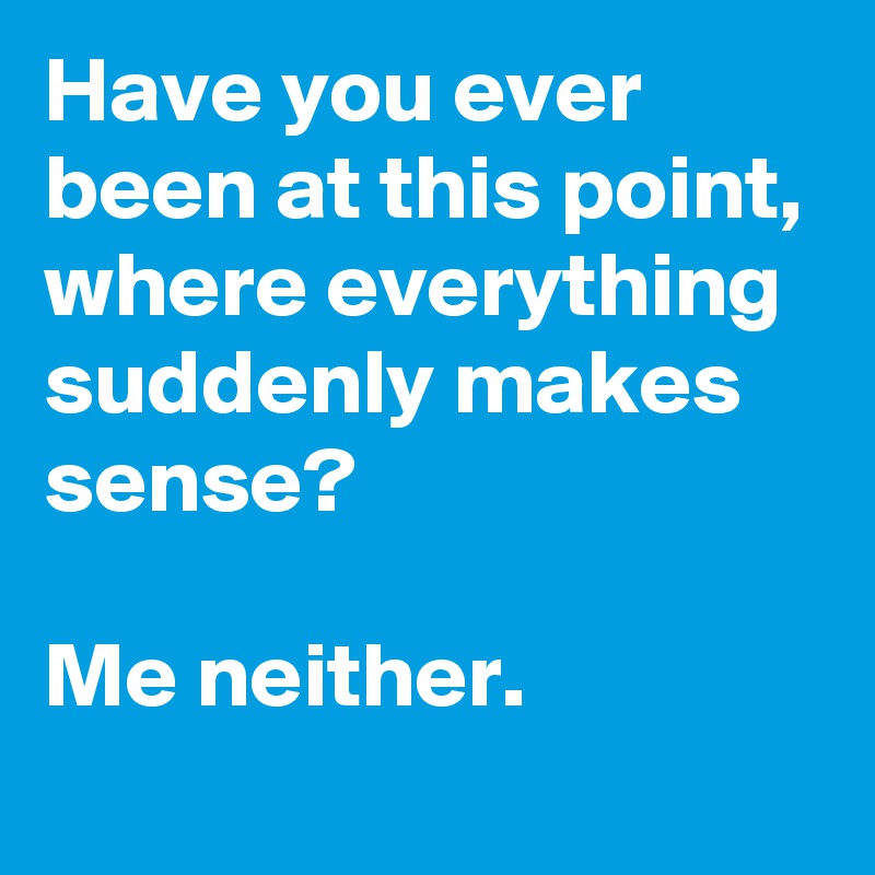 Have you ever been at this point, where everything suddenly makes sense?

Me neither.