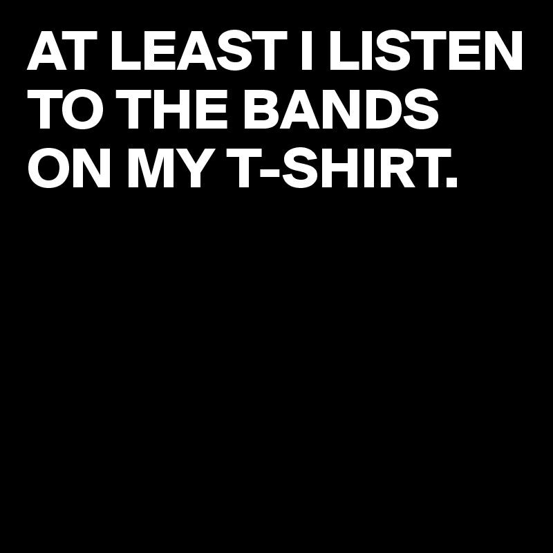 AT LEAST I LISTEN TO THE BANDS ON MY T-SHIRT.




