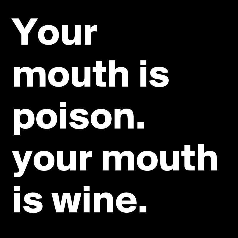 Your mouth is poison.
your mouth is wine.