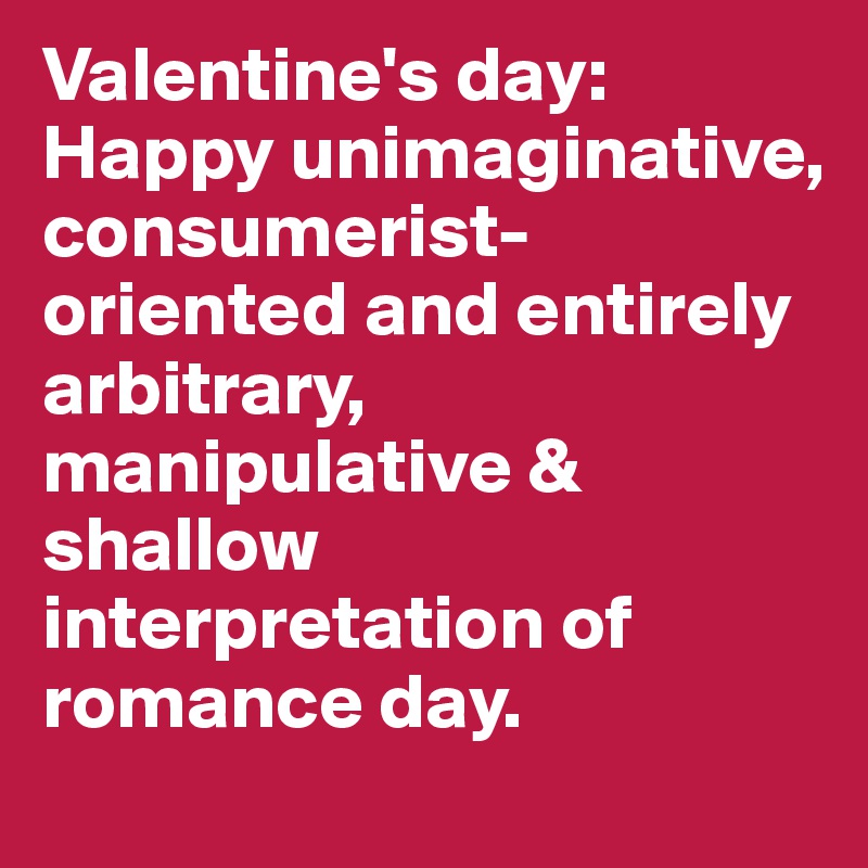 Valentine's day: Happy unimaginative, consumerist-oriented and entirely arbitrary, manipulative & shallow interpretation of romance day.