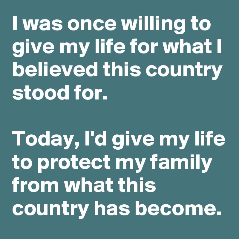I was once willing to give my life for what I believed this country stood for.

Today, I'd give my life to protect my family from what this country has become.