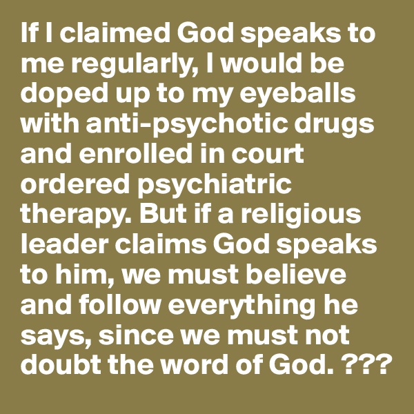 If I claimed God speaks to me regularly, I would be doped up to my eyeballs with anti-psychotic drugs and enrolled in court ordered psychiatric therapy. But if a religious leader claims God speaks to him, we must believe and follow everything he says, since we must not doubt the word of God. ???