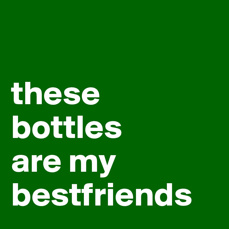 

these
bottles
are my bestfriends