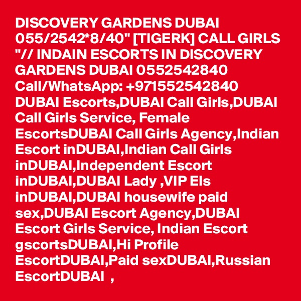 DISCOVERY GARDENS DUBAI 055/2542*8/40" [TIGERK] CALL GIRLS "// INDAIN ESCORTS IN DISCOVERY GARDENS DUBAI 0552542840 Call/WhatsApp: +971552542840   DUBAI Escorts,DUBAI Call Girls,DUBAI Call Girls Service, Female EscortsDUBAI Call Girls Agency,Indian Escort inDUBAI,Indian Call Girls inDUBAI,Independent Escort inDUBAI,DUBAI Lady ,VIP Els inDUBAI,DUBAI housewife paid sex,DUBAI Escort Agency,DUBAI   Escort Girls Service, Indian Escort gscortsDUBAI,Hi Profile EscortDUBAI,Paid sexDUBAI,Russian EscortDUBAI  , 