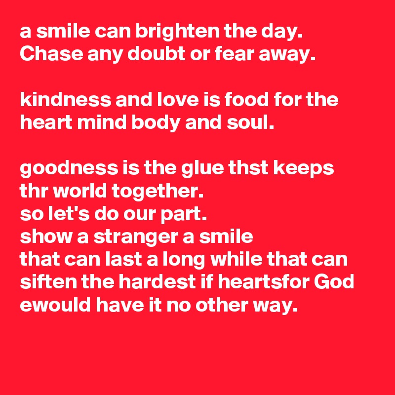 a smile can brighten the day.
Chase any doubt or fear away. 

kindness and love is food for the heart mind body and soul.

goodness is the glue thst keeps thr world together. 
so let's do our part.
show a stranger a smile
that can last a long while that can siften the hardest if heartsfor God ewould have it no other way.
 