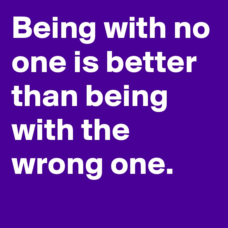 Being with no one is better than being with the wrong one.