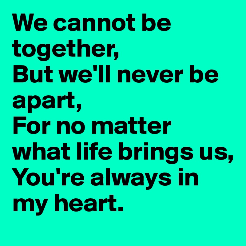 We cannot be together,
But we'll never be apart,
For no matter what life brings us,
You're always in my heart.