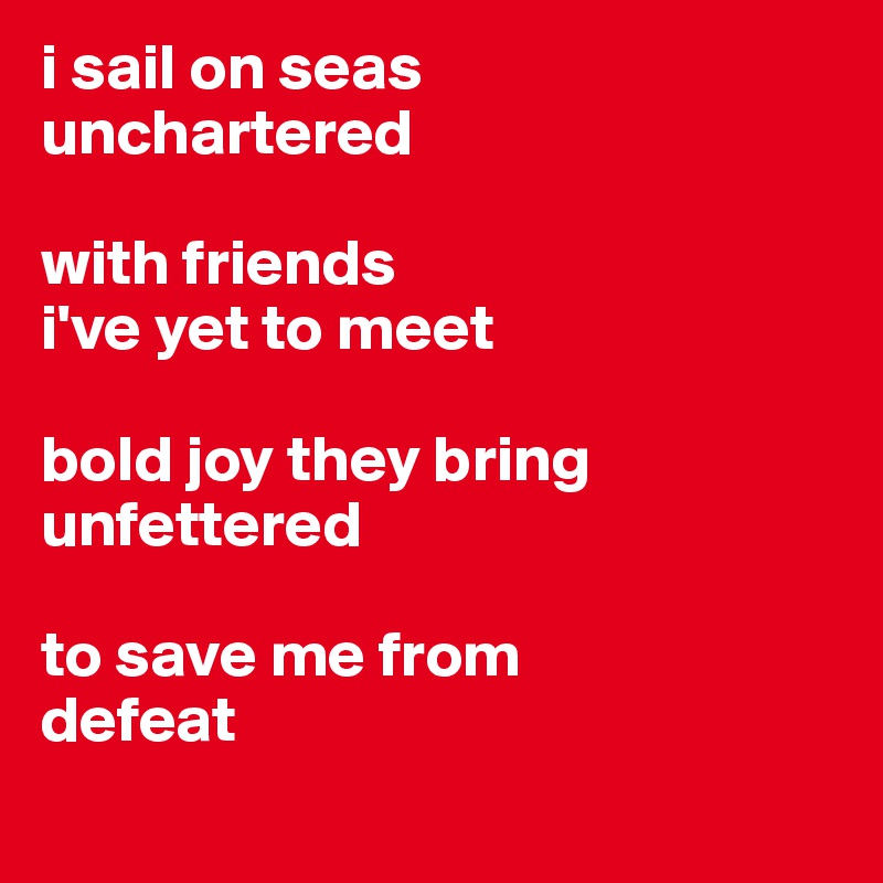 i sail on seas 
unchartered

with friends
i've yet to meet

bold joy they bring
unfettered 

to save me from
defeat
