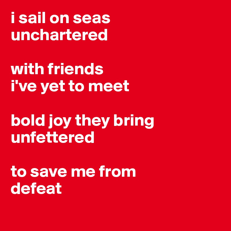 i sail on seas 
unchartered

with friends
i've yet to meet

bold joy they bring
unfettered 

to save me from
defeat

