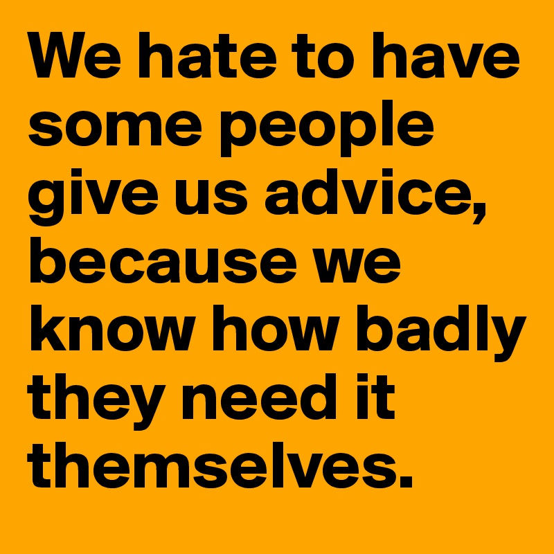 We hate to have some people give us advice, because we know how badly they need it themselves.