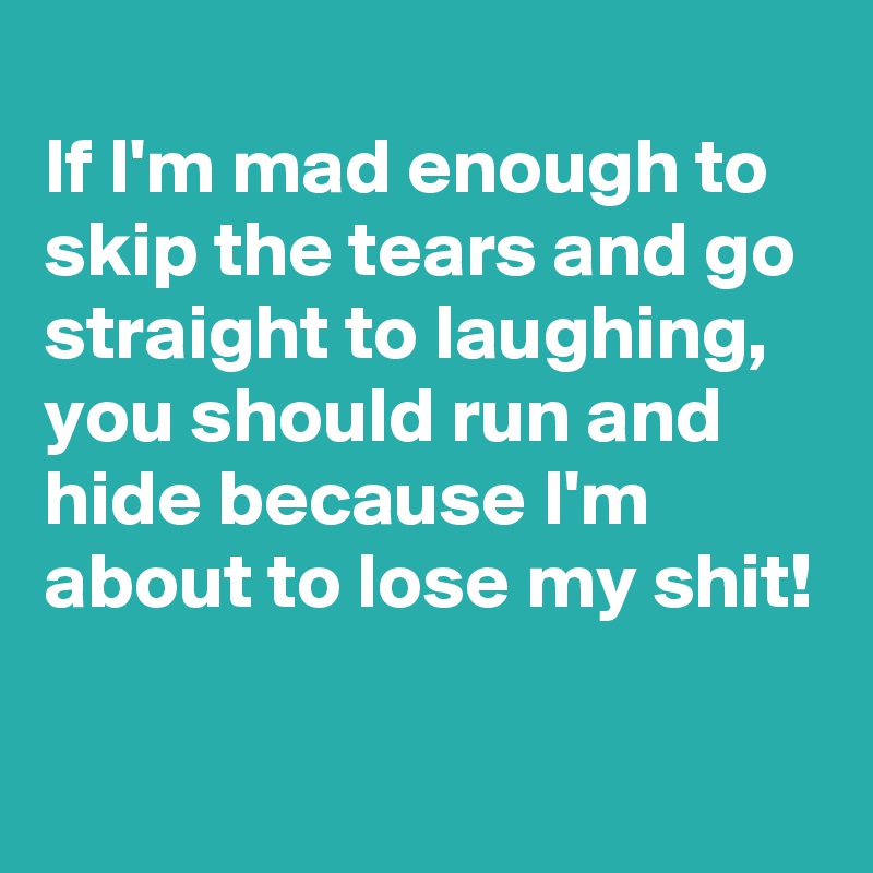 
If I'm mad enough to skip the tears and go straight to laughing,
you should run and hide because I'm about to lose my shit!

