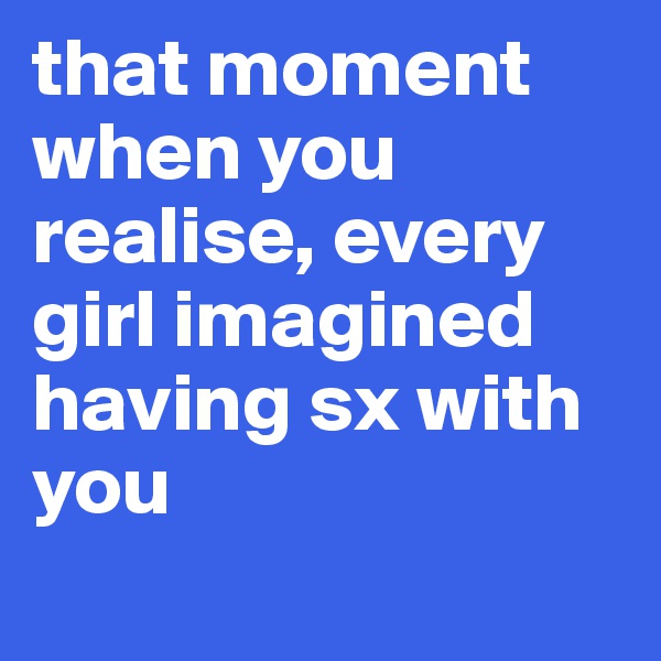 that moment when you realise, every girl imagined having sx with you
