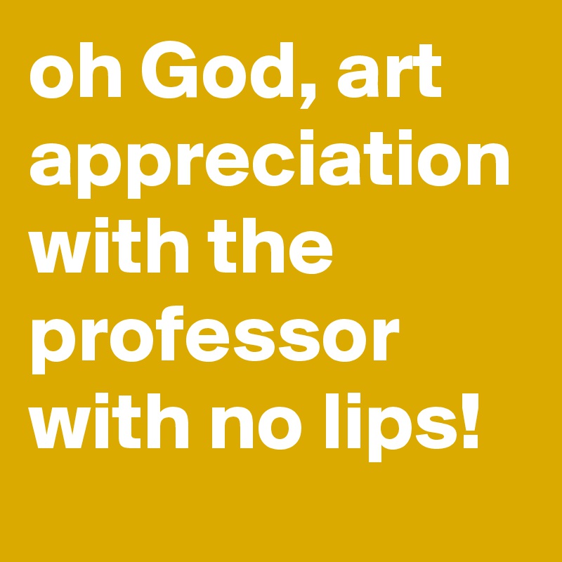 oh God, art appreciation with the professor with no lips!