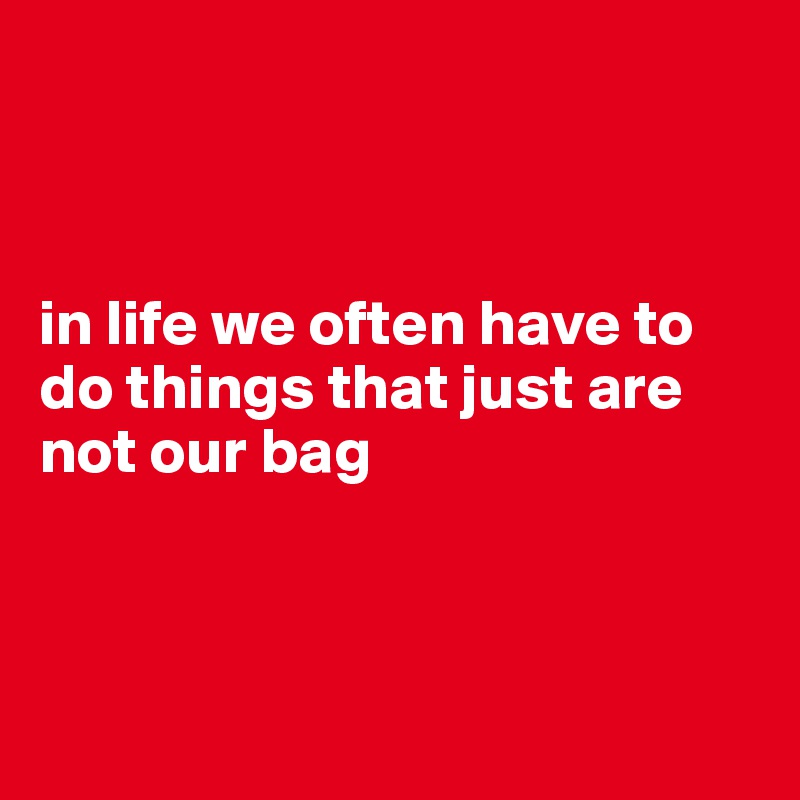 



in life we often have to do things that just are not our bag



