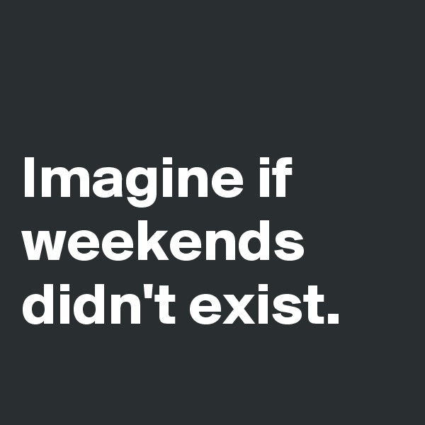 

Imagine if weekends didn't exist.
