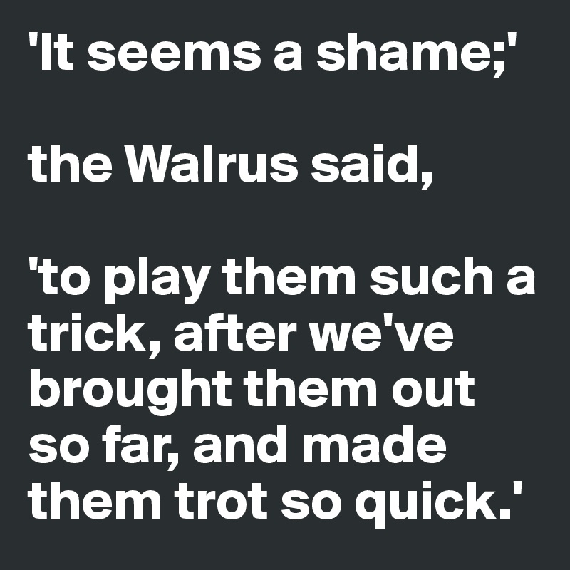 'It seems a shame;' 

the Walrus said,

'to play them such a trick, after we've brought them out so far, and made them trot so quick.'