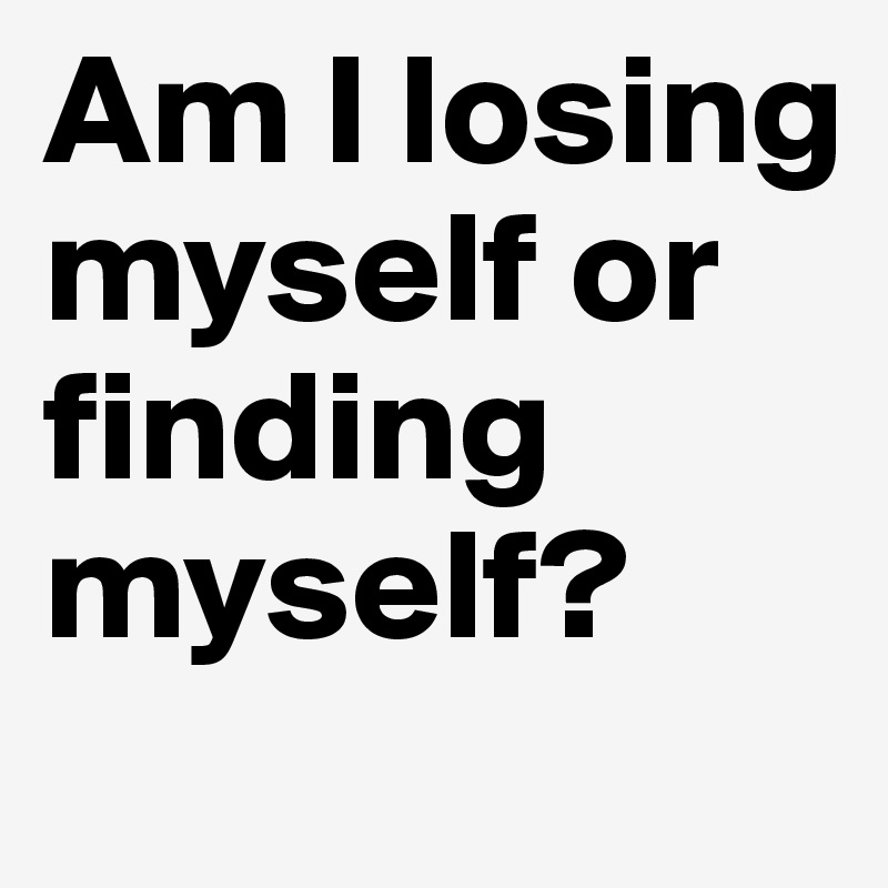Am I losing myself or finding myself?