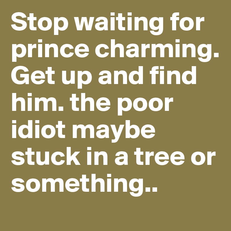 Stop waiting for prince charming. Get up and find him. the poor idiot maybe stuck in a tree or something..