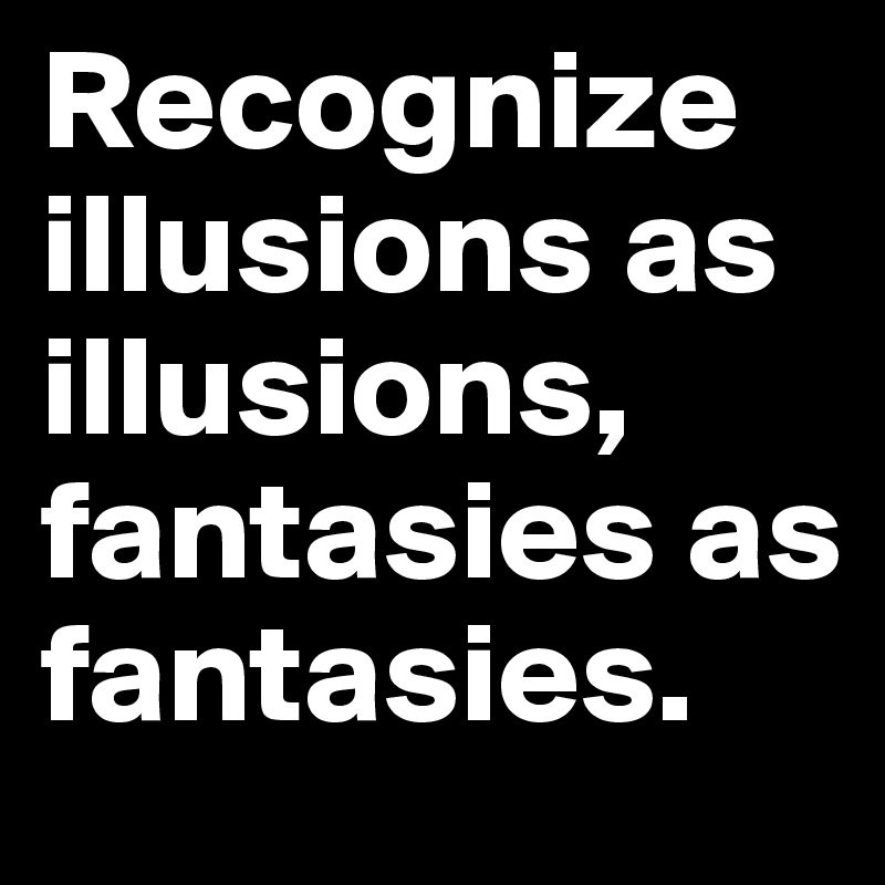 Recognize illusions as illusions, fantasies as fantasies. 