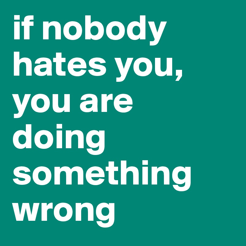 if nobody hates you, you are doing something wrong