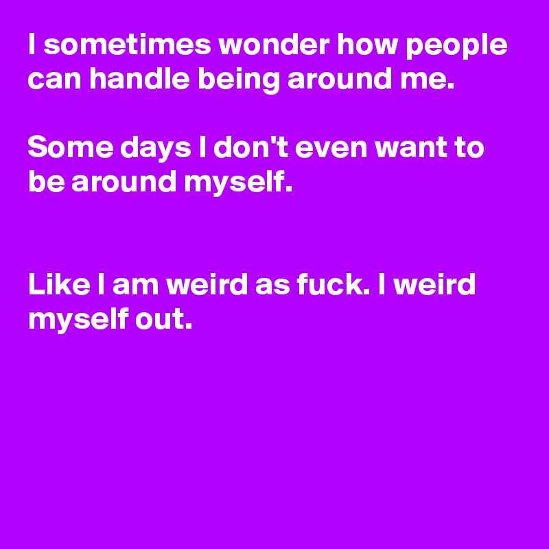 I sometimes wonder how people can handle being around me.

Some days I don't even want to be around myself.


Like I am weird as fuck. I weird myself out. 




