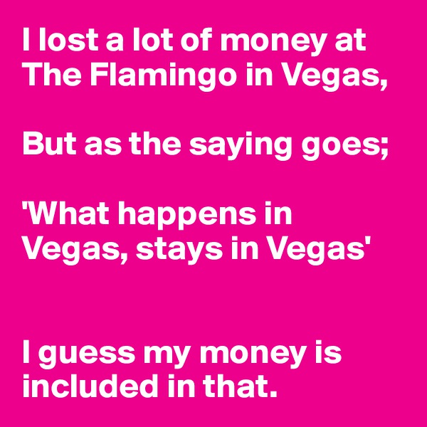 I lost a lot of money at The Flamingo in Vegas,

But as the saying goes; 

'What happens in Vegas, stays in Vegas'


I guess my money is included in that.