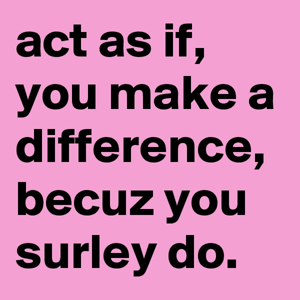 act as if, you make a difference, becuz you surley do.