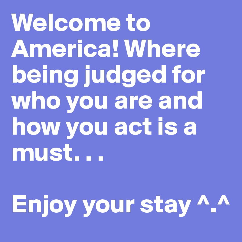 Welcome to America! Where being judged for who you are and how you act is a must. . . 

Enjoy your stay ^.^
