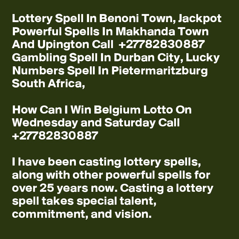 Lottery Spell In Benoni Town, Jackpot Powerful Spells In Makhanda Town And Upington Call  +27782830887 Gambling Spell In Durban City, Lucky Numbers Spell In Pietermaritzburg South Africa,

How Can I Win Belgium Lotto On Wednesday and Saturday Call +27782830887

I have been casting lottery spells, along with other powerful spells for over 25 years now. Casting a lottery spell takes special talent, commitment, and vision.