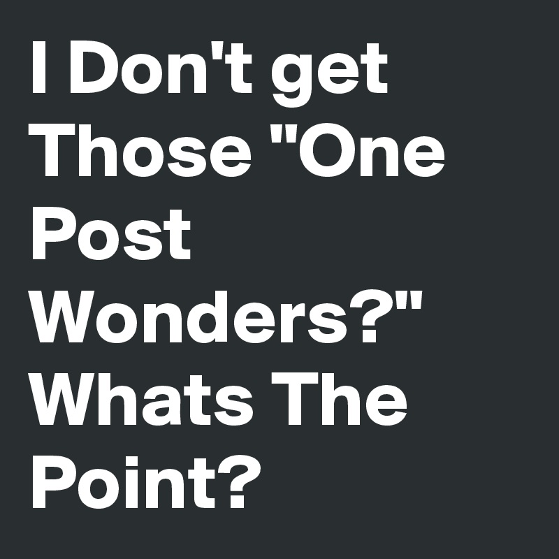 I Don't get Those "One Post Wonders?"
Whats The Point?