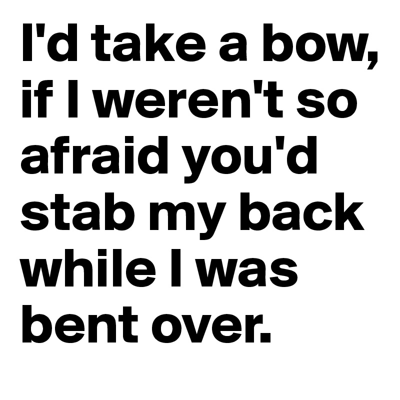 I'd take a bow, if I weren't so afraid you'd stab my back while I was bent over.