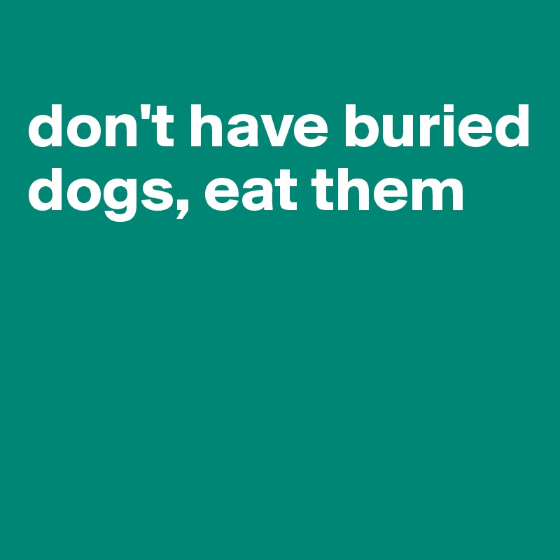 
don't have buried dogs, eat them



