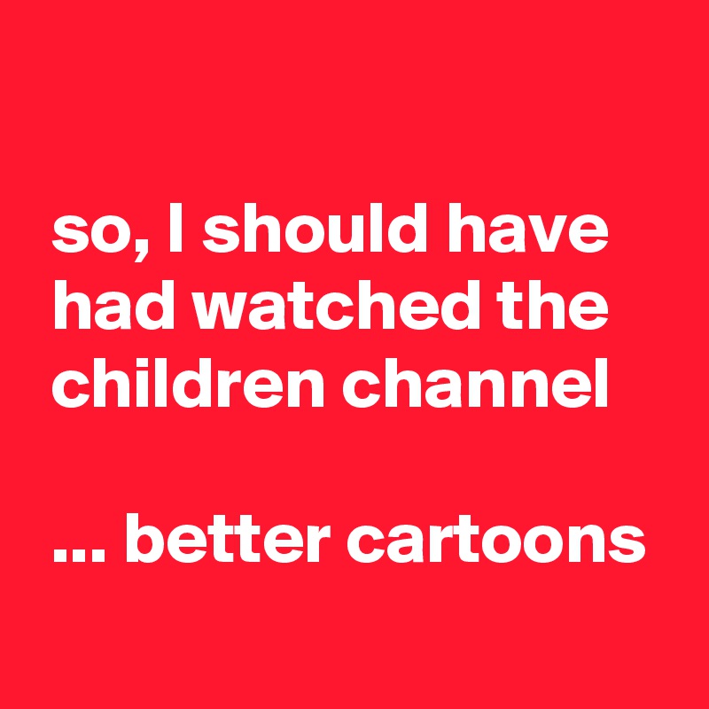 

 so, I should have
 had watched the
 children channel

 ... better cartoons