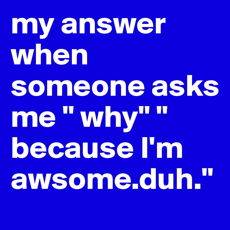 my answer when someone asks me " why" " because I'm awsome.duh." 