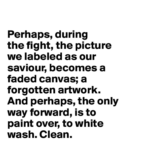 

Perhaps, during
the fight, the picture 
we labeled as our 
saviour, becomes a 
faded canvas; a 
forgotten artwork. 
And perhaps, the only 
way forward, is to 
paint over, to white 
wash. Clean.