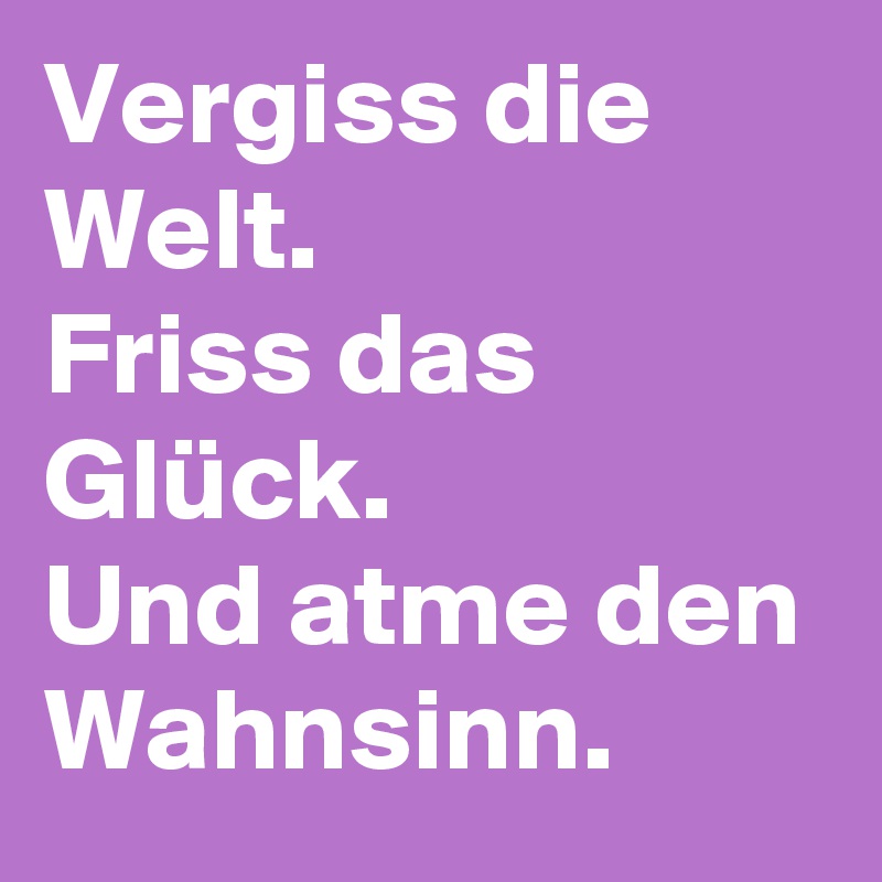 Vergiss die Welt.
Friss das Glück.
Und atme den Wahnsinn.