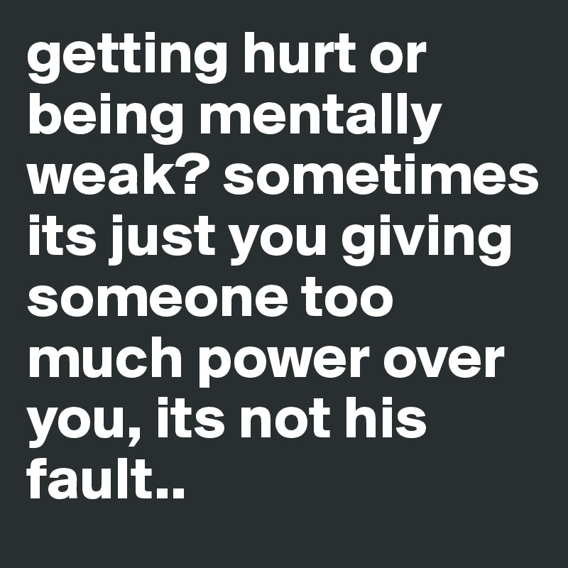 getting hurt or being mentally weak? sometimes its just you giving someone too much power over you, its not his fault..